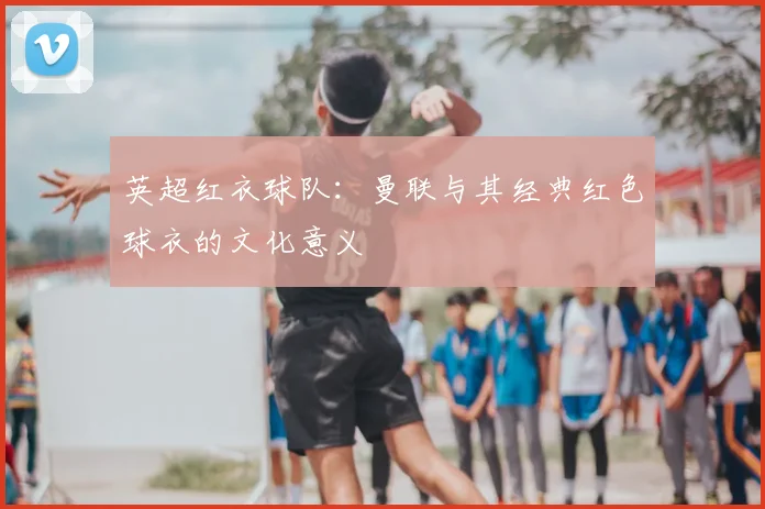 英超红衣球队：曼联与其经典红色球衣的文化意义