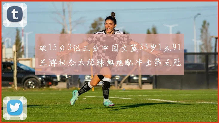 砍15分3记三分中国女篮33岁1米91王牌状态太稳韩旭绝配冲击第五冠